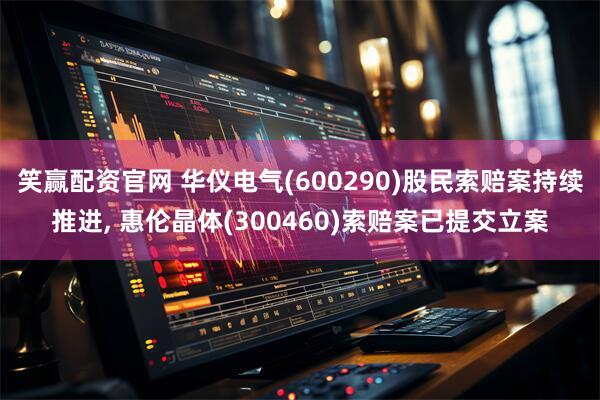 笑赢配资官网 华仪电气(600290)股民索赔案持续推进, 惠伦晶体(300460)索赔案已提交立案