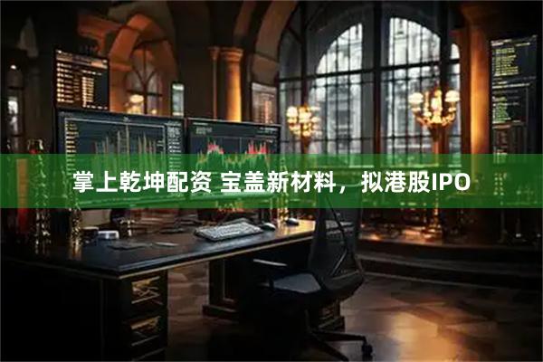 掌上乾坤配资 宝盖新材料，拟港股IPO