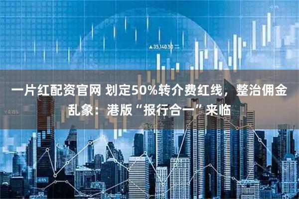 一片红配资官网 划定50%转介费红线，整治佣金乱象：港版“报行合一”来临