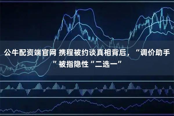 公牛配资端官网 携程被约谈真相背后，“调价助手”被指隐性“二选一”