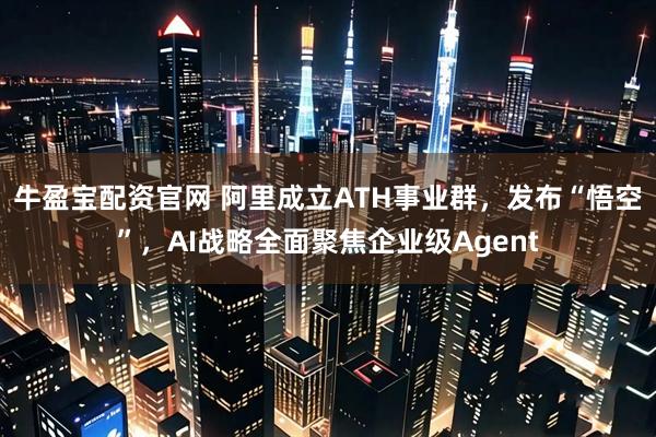 牛盈宝配资官网 阿里成立ATH事业群，发布“悟空”，AI战略全面聚焦企业级Agent