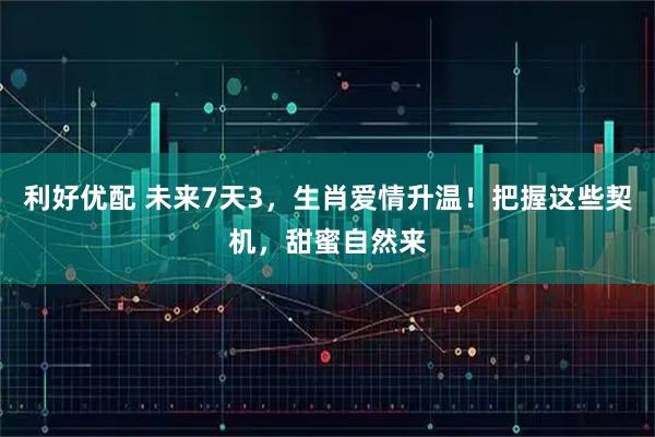 利好优配 未来7天3，生肖爱情升温！把握这些契机，甜蜜自然来