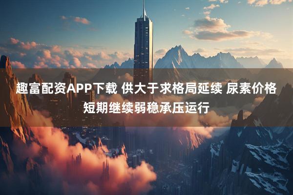 趣富配资APP下载 供大于求格局延续 尿素价格短期继续弱稳承压运行