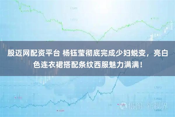 股迈网配资平台 杨钰莹彻底完成少妇蜕变，亮白色连衣裙搭配条纹西服魅力满满！