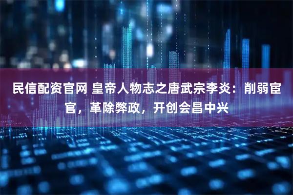 民信配资官网 皇帝人物志之唐武宗李炎：削弱宦官，革除弊政，开创会昌中兴
