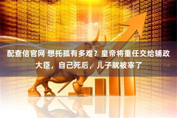 配查信官网 想托孤有多难？皇帝将重任交给辅政大臣，自己死后，儿子就被宰了