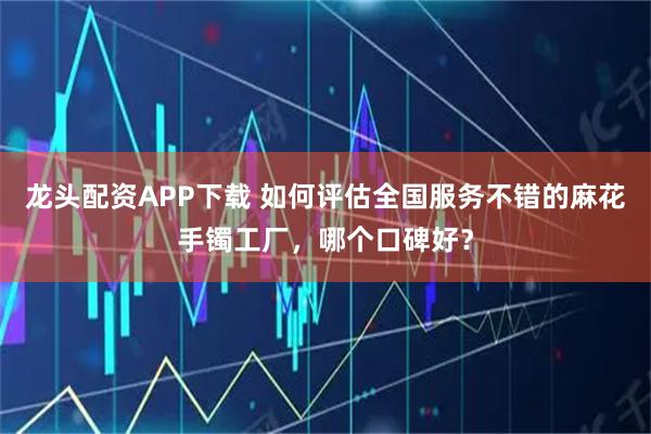 龙头配资APP下载 如何评估全国服务不错的麻花手镯工厂，哪个口碑好？