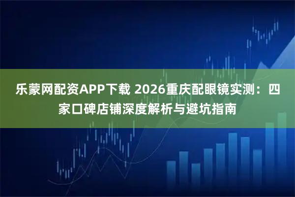 乐蒙网配资APP下载 2026重庆配眼镜实测：四家口碑店铺深度解析与避坑指南