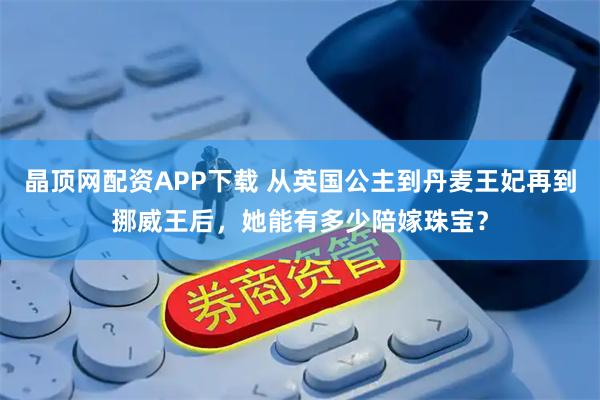 晶顶网配资APP下载 从英国公主到丹麦王妃再到挪威王后，她能有多少陪嫁珠宝？