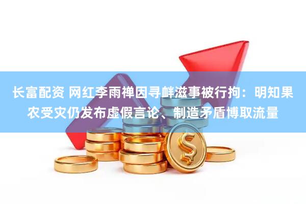 长富配资 网红李雨禅因寻衅滋事被行拘：明知果农受灾仍发布虚假言论、制造矛盾博取流量
