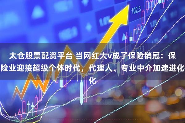 太仓股票配资平台 当网红大v成了保险销冠：保险业迎接超级个体时代，代理人、专业中介加速进化