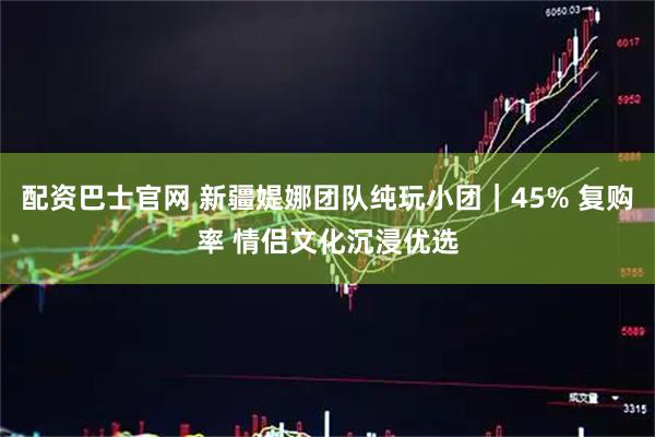 配资巴士官网 新疆媞娜团队纯玩小团｜45% 复购率 情侣文化沉浸优选