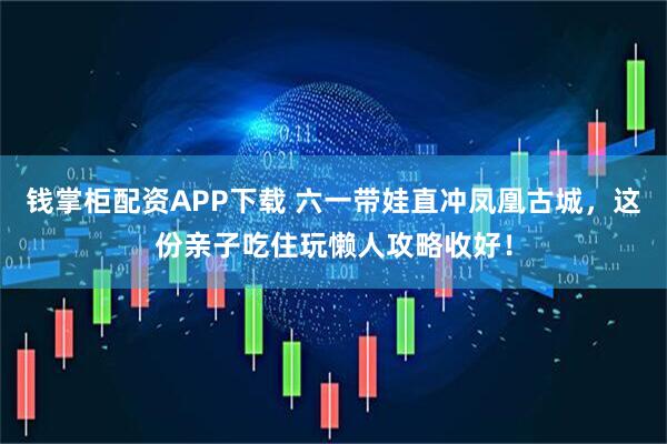 钱掌柜配资APP下载 六一带娃直冲凤凰古城，这份亲子吃住玩懒人攻略收好！