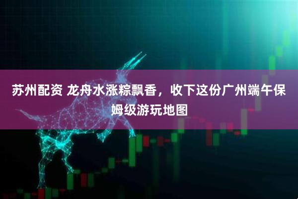 苏州配资 龙舟水涨粽飘香，收下这份广州端午保姆级游玩地图