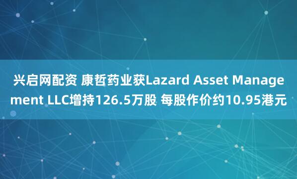 兴启网配资 康哲药业获Lazard Asset Management LLC增持126.5万股 每股作价约10.95港元