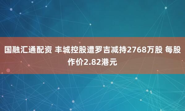 国融汇通配资 丰城控股遭罗吉减持2768万股 每股作价2.82港元